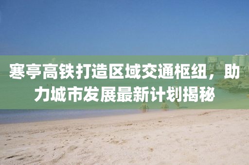 寒亭高铁打造区域交通枢纽，助力城市发展最新计划揭秘