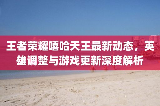 王者荣耀嘻哈天王最新动态，英雄调整与游戏更新深度解析