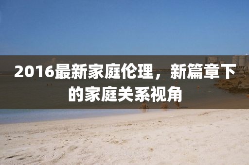 2016最新家庭伦理，新篇章下的家庭关系视角