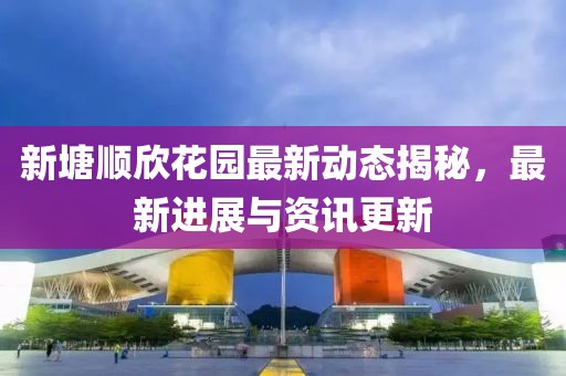 新塘顺欣花园最新动态揭秘，最新进展与资讯更新