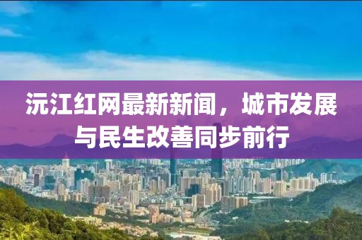 沅江红网最新新闻，城市发展与民生改善同步前行