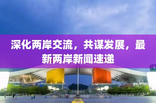 深化两岸交流，共谋发展，最新两岸新闻速递