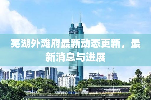 芜湖外滩府最新动态更新，最新消息与进展
