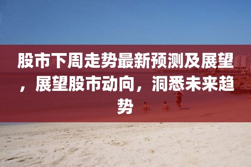 股市下周走势最新预测及展望，展望股市动向，洞悉未来趋势