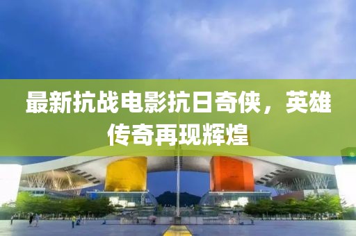 最新抗战电影抗日奇侠，英雄传奇再现辉煌