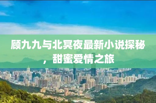顾九九与北冥夜最新小说探秘，甜蜜爱情之旅