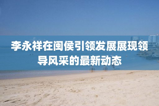 李永祥在闽侯引领发展展现领导风采的最新动态