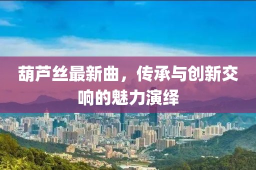 葫芦丝最新曲，传承与创新交响的魅力演绎