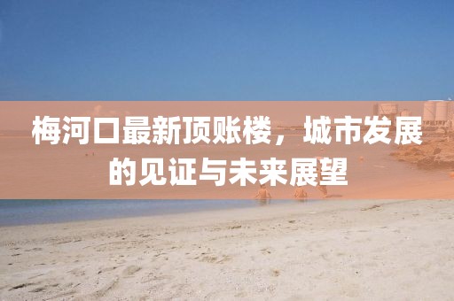 梅河口最新顶账楼，城市发展的见证与未来展望
