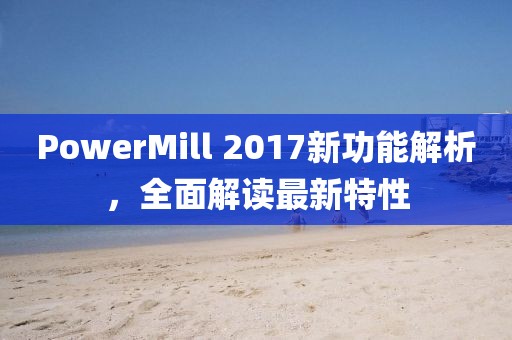 PowerMill 2017新功能解析，全面解读最新特性