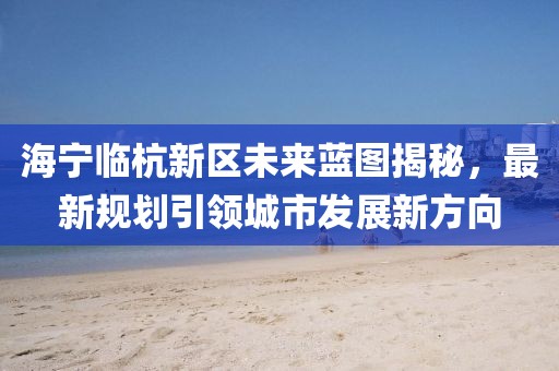 海宁临杭新区未来蓝图揭秘，最新规划引领城市发展新方向