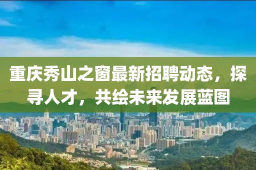 重庆秀山之窗最新招聘动态，探寻人才，共绘未来发展蓝图
