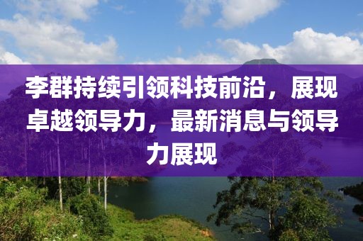 李群持续引领科技前沿，展现卓越领导力，最新消息与领导力展现