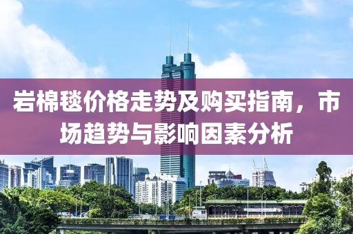 岩棉毯价格走势及购买指南，市场趋势与影响因素分析
