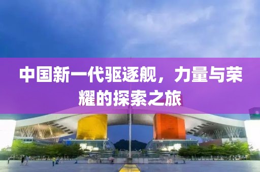 中国新一代驱逐舰，力量与荣耀的探索之旅