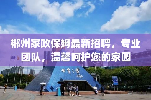 郴州家政保姆最新招聘，专业团队，温馨呵护您的家园