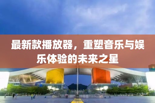 最新款播放器，重塑音乐与娱乐体验的未来之星