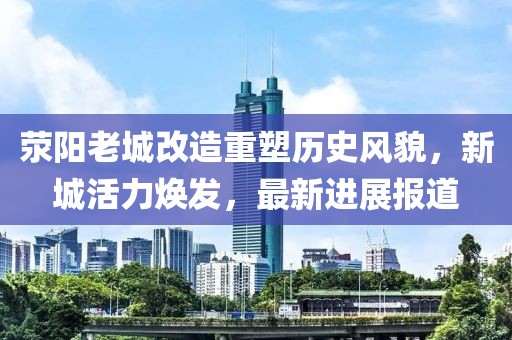 荥阳老城改造重塑历史风貌，新城活力焕发，最新进展报道