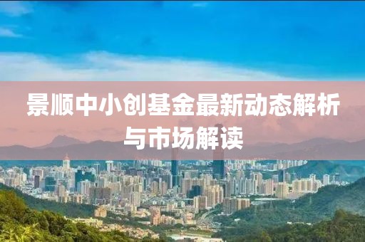 景顺中小创基金最新动态解析与市场解读