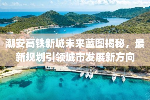 潮安高铁新城未来蓝图揭秘，最新规划引领城市发展新方向