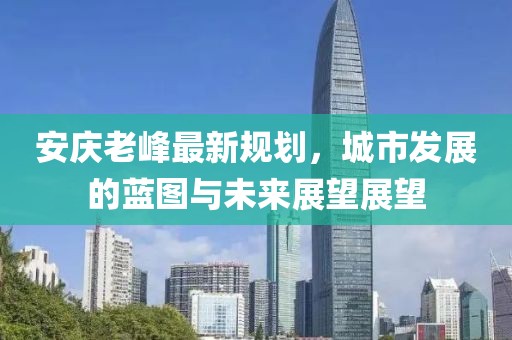 安庆老峰最新规划，城市发展的蓝图与未来展望展望