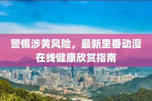 警惕涉黄风险，最新里番动漫在线健康欣赏指南