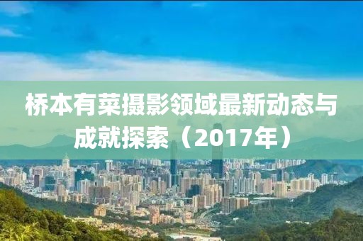 桥本有菜摄影领域最新动态与成就探索（2017年）