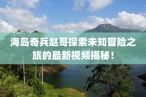 海岛奇兵赵哥探索未知冒险之旅的最新视频揭秘！