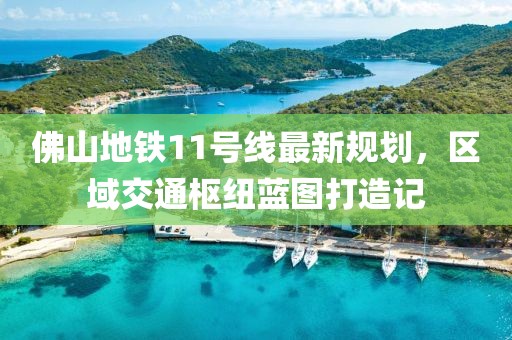 佛山地铁11号线最新规划，区域交通枢纽蓝图打造记