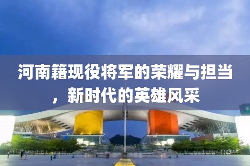 河南籍现役将军的荣耀与担当，新时代的英雄风采