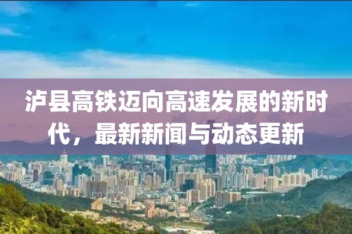 泸县高铁迈向高速发展的新时代，最新新闻与动态更新