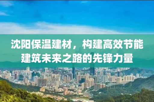 沈阳保温建材，构建高效节能建筑未来之路的先锋力量