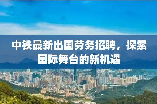 中铁最新出国劳务招聘，探索国际舞台的新机遇