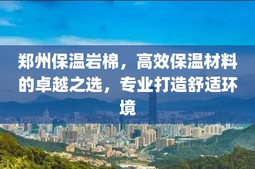 郑州保温岩棉，高效保温材料的卓越之选，专业打造舒适环境