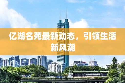 亿湖名苑最新动态，引领生活新风潮