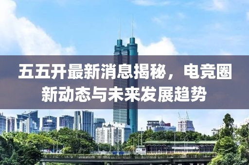 五五开最新消息揭秘，电竞圈新动态与未来发展趋势