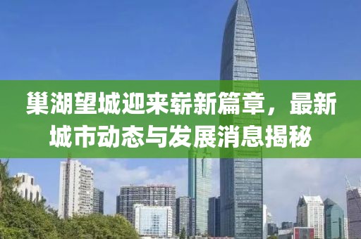 巢湖望城迎来崭新篇章，最新城市动态与发展消息揭秘