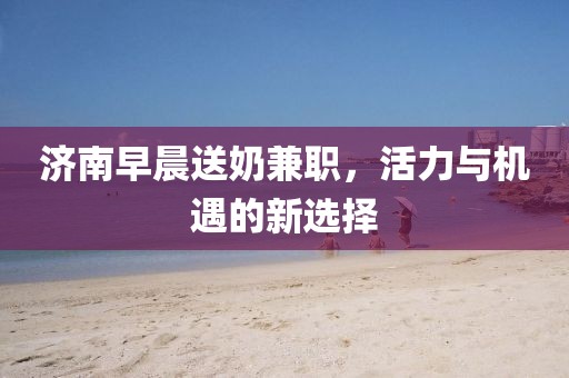 济南早晨送奶兼职，活力与机遇的新选择