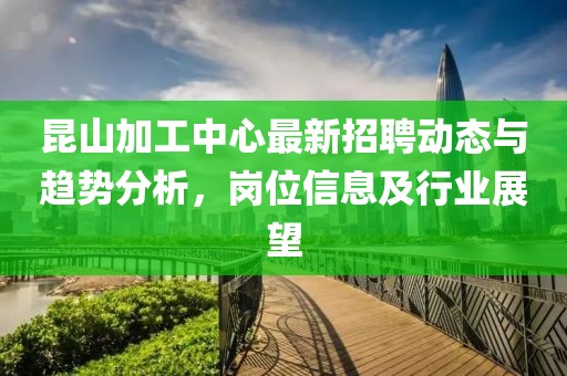昆山加工中心最新招聘动态与趋势分析，岗位信息及行业展望