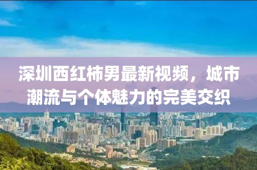 深圳西红柿男最新视频，城市潮流与个体魅力的完美交织