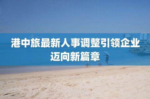 港中旅最新人事调整引领企业迈向新篇章