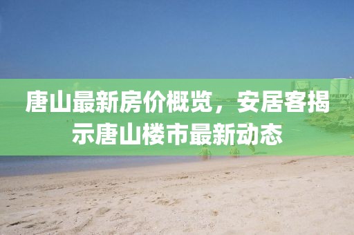 唐山最新房价概览，安居客揭示唐山楼市最新动态