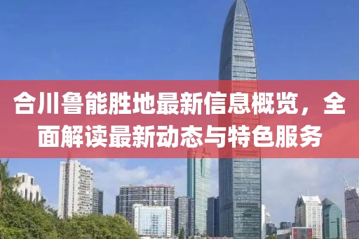 合川鲁能胜地最新信息概览，全面解读最新动态与特色服务