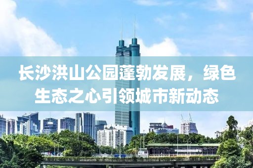 长沙洪山公园蓬勃发展，绿色生态之心引领城市新动态