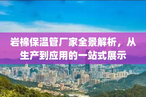 岩棉保温管厂家全景解析，从生产到应用的一站式展示