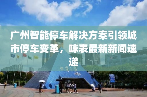 广州智能停车解决方案引领城市停车变革，咪表最新新闻速递
