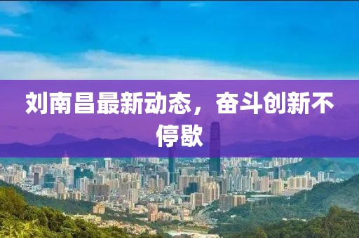 刘南昌最新动态，奋斗创新不停歇