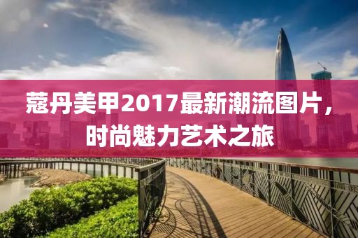 蔻丹美甲2017最新潮流图片，时尚魅力艺术之旅