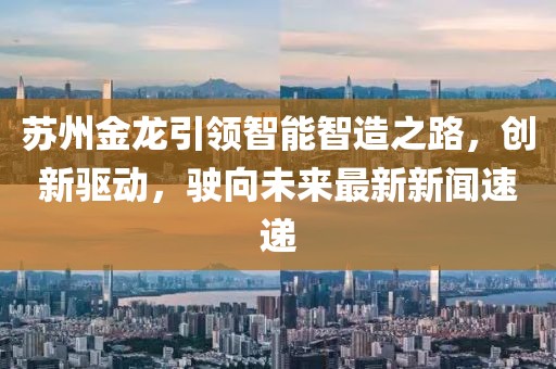 苏州金龙引领智能智造之路，创新驱动，驶向未来最新新闻速递