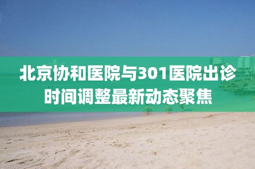 北京协和医院与301医院出诊时间调整最新动态聚焦